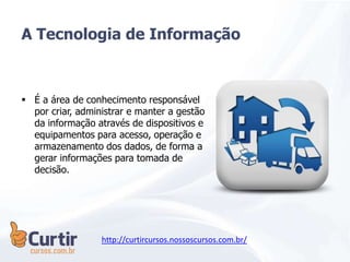 A Tecnologia de Informação
 É a área de conhecimento responsável
por criar, administrar e manter a gestão
da informação através de dispositivos e
equipamentos para acesso, operação e
armazenamento dos dados, de forma a
gerar informações para tomada de
decisão.
http://curtircursos.nossoscursos.com.br/
 