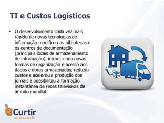  O desenvolvimento cada vez mais
rápido de novas tecnologias de
informação modificou as bibliotecas e
os centros de documentação
(principais locais de armazenamento
de informação), introduzindo novas
formas de organização e acesso aos
dados e obras armazenadas; reduziu
custos e acelerou a produção dos
jornais e possibilitou a formação
instantânea de redes televisivas de
âmbito mundial.
TI e Custos Logísticos
 