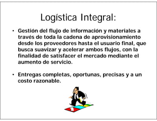 Logística Integral:
• Gestión del flujo de información y materiales a
través de toda la cadena de aprovisionamiento
desde los proveedores hasta el usuario final, que
busca suavizar y acelerar ambos flujos, con la
finalidad de satisfacer el mercado mediante el
aumento de servicio.
• Entregas completas, oportunas, precisas y a un
costo razonable.

 