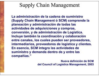 Supply Chain Management
La administración de la cadena de suministro
(Supply Chain Management ó SCM) comprende la
planeación y administración de todas las
actividades de adquisiciones y compras,
conversión, y de administración de Logística.
Incluye también la coordinación y colaboración
entre canales, los cuales pueden ser proveedores,
intermediarios, proveedores de logística y clientes.
En esencia, SCM integra las actividades de
suministro y demanda dentro de y entre las
compañías.”
Nueva definición de SCM
del Council of Logistics Management, 2003

 