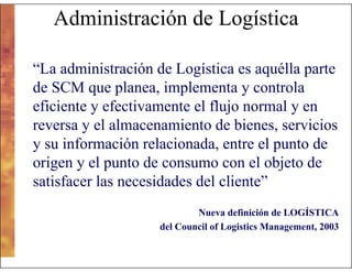 Administración de Logística
“La administración de Logística es aquélla parte
de SCM que planea, implementa y controla
eficiente y efectivamente el flujo normal y en
reversa y el almacenamiento de bienes, servicios
y su información relacionada, entre el punto de
origen y el punto de consumo con el objeto de
satisfacer las necesidades del cliente”
Nueva definición de LOGÍSTICA
del Council of Logistics Management, 2003

 