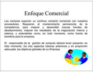 Enfoque Comercial
Las compras suponen un continuo contacto comercial con nuestros
proveedores. Requieren el mantenimiento permanente de la
competencia, para mejorar y desarrollar nuevas fuentes de
abastecimiento, mejorar los resultados de la negociación interna y
externa, y entenderlas como, en todo momento, como fuente de
beneficio para la empresa.
El responsable de la gestión de compras deberá tener presente, en
todo momento, los tres aspectos básicos anteriores y en proporción
adecuada, los objetivos globales de su Empresa.

 