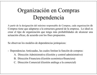 Organización en Compras
Dependencia
A partir de la designación del máximo responsable de Compras, cada organización de

Compras tiene que adaptarse a la estructura general de la empresa. Lo ideal es
crear el tipo de organización que tenga más probabilidades de alcanzar una
actuación eficaz, de acuerdo con los fines propuestos.
Se observan los modelos de dependencias jerárquicas:
- Dependencias Anticuadas, las cuales limitan la función de compras:
A. Dirección Administrativa (Gestión y control administrativo)
B. Dirección Financiera (Gestión económico/financiera)
C. Dirección Comercial (Gestión análoga a la comercial)

 