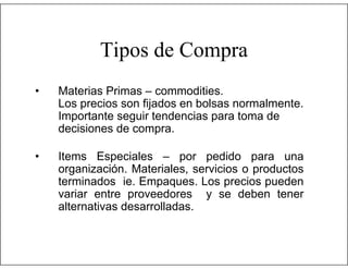 Tipos de Compra
•

Materias Primas – commodities.
Los precios son fijados en bolsas normalmente.
Importante seguir tendencias para toma de
decisiones de compra.

•

Items Especiales – por pedido para una
organización. Materiales, servicios o productos
terminados ie. Empaques. Los precios pueden
variar entre proveedores y se deben tener
alternativas desarrolladas.

 