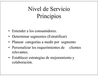 Nivel de Servicio
Principios
•
•
•
•

Entender a los consumidores.
Determinar segmentos (Estratificar)
Planear categorías a medir por segmento
Personalizar los requerimientos de clientes
relevantes.
• Establecer estrategias de mejoramiento y
colaboración.

 