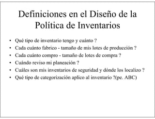 Definiciones en el Diseño de la
Política de Inventarios
•
•
•
•
•
•

Qué tipo de inventario tengo y cuánto ?
Cada cuánto fabrico - tamaño de mis lotes de producción ?
Cada cuánto compro - tamaño de lotes de compra ?
Cuándo reviso mi planeación ?
Cuáles son mis inventarios de seguridad y dónde los localizo ?
Qué tipo de categorización aplico al inventario ?(pe. ABC)

 