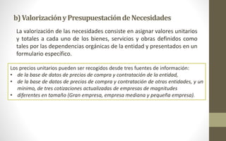 b) Valorización y Presupuestaciónde Necesidades 
La valorización de las necesidades consiste en asignar valores unitarios 
y totales a cada uno de los bienes, servicios y obras definidos como 
tales por las dependencias orgánicas de la entidad y presentados en un 
formulario específico. 
Los precios unitarios pueden ser recogidos desde tres fuentes de información: 
• de la base de datos de precios de compra y contratación de la entidad, 
• de la base de datos de precios de compra y contratación de otras entidades, y un 
mínimo, de tres cotizaciones actualizadas de empresas de magnitudes 
• diferentes en tamaño (Gran empresa, empresa mediana y pequeña empresa). 
 