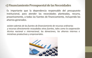 c) Financiamiento Presupuestal de las Necesidades 
Es importante que la dependencia responsable del presupuesto 
institucional, para atender las necesidades planteadas, recurra, 
proactivamente, a todas las fuentes de financiamiento, incluyendo los 
ahorros generados. 
existen además de las fuentes de financiamiento de recursos ordinarios 
y recursos directamente recaudados otras fuentes, tales como la cooperación 
técnica nacional e internacional, las donaciones, los ahorros internos e 
iniciativas productivas y empresariales. 
 