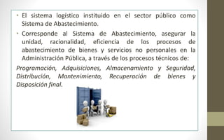 • El sistema logístico instituido en el sector público como 
Sistema de Abastecimiento. 
• Corresponde al Sistema de Abastecimiento, asegurar la 
unidad, racionalidad, eficiencia de los procesos de 
abastecimiento de bienes y servicios no personales en la 
Administración Pública, a través de los procesos técnicos de: 
Programación, Adquisiciones, Almacenamiento y Seguridad, 
Distribución, Mantenimiento, Recuperación de bienes y 
Disposición final. 
 