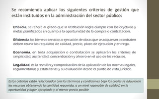 Se recomienda aplicar los siguientes criterios de gestión que 
están instituidos en la administración del sector público: 
Estos criterios están relacionados con los términos y condiciones bajo los cuales se adquieren 
los recursos obteniendo la cantidad requerida, a un nivel razonable de calidad, en la 
oportunidad y lugar apropiado y al menor precio posible 
 