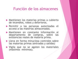 Función de los almacenes 
 Mantienen los materias primas a cubierto 
de incendios, robos y deterioros. 
 Permitir a las personas autorizadas el 
acceso a las materias almacenadas. 
 Mantienen en constante información al 
departamento de compras, sobre las 
existencias reales de materia prima. 
 Lleva en forma minuciosa controles sobre 
las materias primas (entradas y salidas) 
 Vigila que no se agoten los materiales 
(máximos –mínimos). 
 