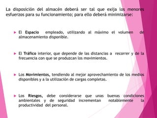 La disposición del almacén deberá ser tal que exija los menores 
esfuerzos para su funcionamiento; para ello deberá minimizarse: 
 El Espacio empleado, utilizando al máximo el volumen de 
almacenamiento disponible. 
 El Tráfico interior, que depende de las distancias a recorrer y de la 
frecuencia con que se produzcan los movimientos. 
 Los Movimientos, tendiendo al mejor aprovechamiento de los medios 
disponibles y a la utilización de cargas completas. 
 Los Riesgos, debe considerarse que unas buenas condiciones 
ambientales y de seguridad incrementan notablemente la 
productividad del personal. 
 