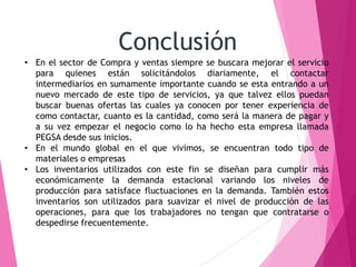 Conclusión 
• En el sector de Compra y ventas siempre se buscara mejorar el servicio 
para quienes están solicitándolos diariamente, el contactar 
intermediarios en sumamente importante cuando se esta entrando a un 
nuevo mercado de este tipo de servicios, ya que talvez ellos puedan 
buscar buenas ofertas las cuales ya conocen por tener experiencia de 
como contactar, cuanto es la cantidad, como será la manera de pagar y 
a su vez empezar el negocio como lo ha hecho esta empresa llamada 
PEGSA desde sus inicios. 
• En el mundo global en el que vivimos, se encuentran todo tipo de 
materiales o empresas 
• Los inventarios utilizados con este fin se diseñan para cumplir más 
económicamente la demanda estacional variando los niveles de 
producción para satisface fluctuaciones en la demanda. También estos 
inventarios son utilizados para suavizar el nivel de producción de las 
operaciones, para que los trabajadores no tengan que contratarse o 
despedirse frecuentemente. 
 