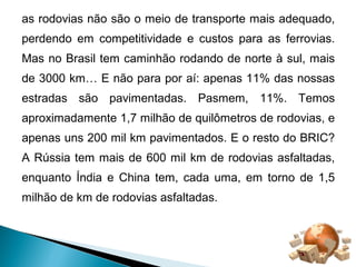 as rodovias não são o meio de transporte mais adequado, 
perdendo em competitividade e custos para as ferrovias. 
Mas no Brasil tem caminhão rodando de norte à sul, mais 
de 3000 km… E não para por aí: apenas 11% das nossas 
estradas são pavimentadas. Pasmem, 11%. Temos 
aproximadamente 1,7 milhão de quilômetros de rodovias, e 
apenas uns 200 mil km pavimentados. E o resto do BRIC? 
A Rússia tem mais de 600 mil km de rodovias asfaltadas, 
enquanto Índia e China tem, cada uma, em torno de 1,5 
milhão de km de rodovias asfaltadas. 
 