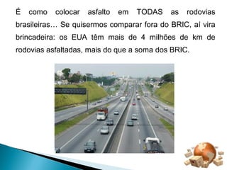 É como colocar asfalto em TODAS as rodovias 
brasileiras… Se quisermos comparar fora do BRIC, aí vira 
brincadeira: os EUA têm mais de 4 milhões de km de 
rodovias asfaltadas, mais do que a soma dos BRIC. 
 