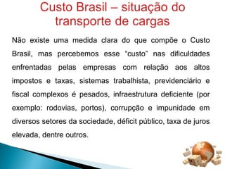 Não existe uma medida clara do que compõe o Custo 
Brasil, mas percebemos esse “custo” nas dificuldades 
enfrentadas pelas empresas com relação aos altos 
impostos e taxas, sistemas trabalhista, previdenciário e 
fiscal complexos é pesados, infraestrutura deficiente (por 
exemplo: rodovias, portos), corrupção e impunidade em 
diversos setores da sociedade, déficit público, taxa de juros 
elevada, dentre outros. 
 
