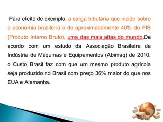 Para efeito de exemplo, a carga tributária que incide sobre 
a economia brasileira é de aproximadamente 40% do PIB 
(Produto Interno Bruto), uma das mais altas do mundo.De 
acordo com um estudo da Associação Brasileira da 
Indústria de Máquinas e Equipamentos (Abimaq) de 2010, 
o Custo Brasil faz com que um mesmo produto agrícola 
seja produzido no Brasil com preço 36% maior do que nos 
EUA e Alemanha. 
 