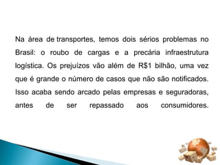 Na área de transportes, temos dois sérios problemas no 
Brasil: o roubo de cargas e a precária infraestrutura 
logística. Os prejuízos vão além de R$1 bilhão, uma vez 
que é grande o número de casos que não são notificados. 
Isso acaba sendo arcado pelas empresas e seguradoras, 
antes de ser repassado aos consumidores. 
 