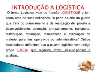 O termo Logística, vem do francês LOGISTIQUE e tem 
como uma de suas definições: “a parte da arte da guerra 
que trata do planejamento e da realização de: projeto e 
desenvolvimento, obtenção, armazenamento, transporte, 
distribuição, reparação, manutenção e evacuação de 
material para fins operativos ou administrativos” Outros 
historiadores defendem que a palavra logística vem antigo 
grego LOGOS que significa razão, cálculo,pensar e 
analisar. 
 