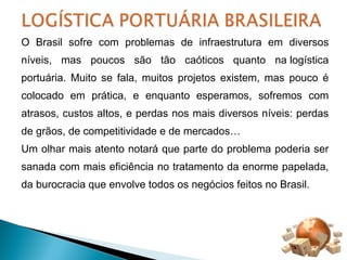 O Brasil sofre com problemas de infraestrutura em diversos 
níveis, mas poucos são tão caóticos quanto na logística 
portuária. Muito se fala, muitos projetos existem, mas pouco é 
colocado em prática, e enquanto esperamos, sofremos com 
atrasos, custos altos, e perdas nos mais diversos níveis: perdas 
de grãos, de competitividade e de mercados… 
Um olhar mais atento notará que parte do problema poderia ser 
sanada com mais eficiência no tratamento da enorme papelada, 
da burocracia que envolve todos os negócios feitos no Brasil. 
 