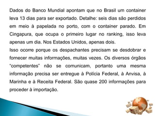 Dados do Banco Mundial apontam que no Brasil um container 
leva 13 dias para ser exportado. Detalhe: seis dias são perdidos 
em meio à papelada no porto, com o container parado. Em 
Cingapura, que ocupa o primeiro lugar no ranking, isso leva 
apenas um dia. Nos Estados Unidos, apenas dois. 
Isso ocorre porque os despachantes precisam se desdobrar e 
fornecer muitas informações, muitas vezes. Os diversos órgãos 
“competentes” não se comunicam, portanto uma mesma 
informação precisa ser entregue à Polícia Federal, à Anvisa, à 
Marinha e à Receita Federal. São quase 200 informações para 
proceder à importação. 
 