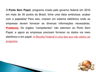 O Porto Sem Papel, programa criado pelo governo federal em 2010 
em mais de 30 portos do Brasil, tinha uma ideia ambiciosa: acabar 
com a papelada! Para isso, criaram um sistema eletrônico onde as 
empresas devem fornecer as diversas informações necessárias. 
Problema: Os órgãos “competentes” não aderiram ao Porto Sem 
Papel, e agora as empresas precisam fornecer os dados via meio 
eletrônico e em papel. A Receita Federal é uma das que não aderiu ao 
programa. 
 