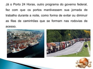 Já o Porto 24 Horas, outro programa do governo federal, 
fez com que os portos mantivessem sua jornada de 
trabalho durante a noite, como forma de evitar ou diminuir 
as filas de caminhões que se formam nas rodovias de 
acesso. 
 