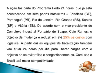A ação faz parte do Programa Porto 24 horas, que já está 
acontecendo em sete portos brasileiros – Fortaleza (CE), 
Paranaguá (PR), Rio de Janeiro, Rio Grande (RS), Santos 
(SP) e Vitória (ES). De acordo com o vice-presidente do 
Complexo Industrial Portuário de Suape, Caio Ramos, o 
objetivo da mudança é reduzir em até 25% os custos com 
logística. A partir daí as equipes de fiscalização também 
vão atuar 24 horas por dia para liberar cargas com o 
objetivo de se evitar filas e congestionamentos. Com isso o 
Brasil terá maior competitividade. 
 