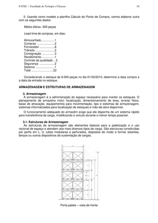 FATEC – Faculdade de Teologia e Ciências 10
5. Usando como modelo a planilha Cálculo do Ponto de Compra, vamos elaborar outra
com os seguintes dados:
Média diária= 300 peças
Lead time de compras, em dias:
Almoxarifado................1
Compras .....................2
Fornecedor ..................8
Trânsito .......................2
Consignação ...............3
Recebimento ...............1
Controle da qualidade .. 2
Segurança ..................2
Sistema .......................1
Total ..........................22
Considerando o estoque de 8.000 peças no dia 01/03/2010, determine a data compra e
a data da entrada no estoque.
ARMAZENAGEM E ESTRUTURAS DE ARMAZENAGEM
3. Armazenagem
A armazenagem é a administração do espaço necessário para manter os estoques. O
planejamento de armazéns inclui: localização, dimensionamento de área, arranjo físico,
baias de atracação, equipamentos para movimentação, tipo e sistemas de armazenagem,
sistemas informatizados para localização de estoques e mão-de-obra disponível.
O funcionamento adequado do armazém exige que ele disponha de um sistema rápido
para transferência da carga, imobilizando o veículo durante o menor tempo possível.
3.1. Estruturas de Armazenagem
As estruturas de armazenagem são elementos básicos para a paletização e o uso
racional de espaço e atendem aos mais diversos tipos de carga. São estruturas constituídas
por perfis em L, U, tubos modulares e perfurados, dispostos de modo a formar estantes,
berços ou outros dispositivos de sustentação de cargas.
Porta palete – vista de frente
 