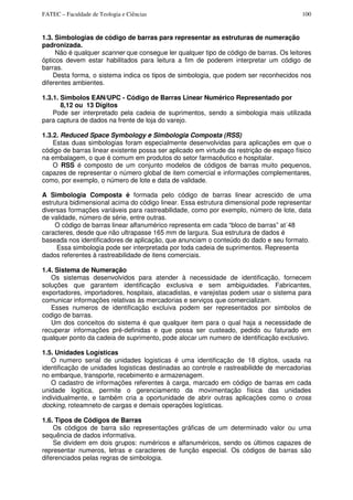 FATEC – Faculdade de Teologia e Ciências 100
1.3. Simbologias de código de barras para representar as estruturas de numeração
padronizada.
Não é qualquer scanner que consegue ler qualquer tipo de código de barras. Os leitores
ópticos devem estar habilitados para leitura a fim de poderem interpretar um código de
barras.
Desta forma, o sistema indica os tipos de simbologia, que podem ser reconhecidos nos
diferentes ambientes.
1.3.1. Símbolos EAN/UPC - Código de Barras Linear Numérico Representado por
8,12 ou 13 Dígitos
Pode ser interpretado pela cadeia de suprimentos, sendo a simbologia mais utilizada
para captura de dados na frente de loja do varejo.
1.3.2. Reduced Space Symbology e Simbologia Composta (RSS)
Estas duas simbologias foram especialmente desenvolvidas para aplicações em que o
código de barras linear existente possa ser aplicado em virtude da restrição de espaço físico
na embalagem, o que é comum em produtos do setor farmacêutico e hospitalar.
O RSS é composto de um conjunto modelos de códigos de barras muito pequenos,
capazes de representar o número global de item comercial e informações complementares,
como, por exemplo, o número de lote e data de validade.
A Simbologia Composta é formada pelo código de barras linear acrescido de uma
estrutura bidimensional acima do código linear. Essa estrutura dimensional pode representar
diversas formações variáveis para rastreabilidade, como por exemplo, número de lote, data
de validade, número de série, entre outras.
O código de barras linear alfanumérico representa em cada “bloco de barras” at´48
caracteres, desde que não ultrapasse 165 mm de largura. Sua estrutura de dados é
baseada nos identificadores de aplicação, que anunciam o conteúdo do dado e seu formato.
Essa simbologia pode ser interpretada por toda cadeia de suprimentos. Representa
dados referentes à rastreabilidade de itens comerciais.
1.4. Sistema de Numeração
Os sistemas desenvolvidos para atender à necessidade de identificação, fornecem
soluções que garantem identificação exclusiva e sem ambiguidades. Fabricantes,
exportadores, importadores, hospitais, atacadistas, e varejistas podem usar o sistema para
comunicar informações relativas às mercadorias e serviços que comercializam.
Esses numeros de identificação excluiva podem ser representados por simbolos de
codigo de barras.
Um dos conceitos do sistema é que qualquer item para o qual haja a necessidade de
recuperar informações pré-definidas e que possa ser custeado, pedido ou faturado em
qualquer ponto da cadeia de suprimento, pode alocar um numero de identificação exclusivo.
1.5. Unidades Logísticas
O numero serial de unidades logisticas é uma identificação de 18 dígitos, usada na
identificação de unidades logisticas destinadas ao controle e rastreabilidde de mercadorias
no embarque, transporte, recebimento e armazenagem.
O cadastro de informações referentes à carga, marcado em código de barras em cada
unidade logitica, permite o gerenciamento da movimentação física das unidades
individualmente, e também cria a oportunidade de abrir outras aplicações como o cross
docking, roteamneto de cargas e demais operações logísticas.
1.6. Tipos de Códigos de Barras
Os códigos de barra são representações gráficas de um determinado valor ou uma
sequência de dados informativa.
Se dividem em dois grupos: numéricos e alfanuméricos, sendo os últimos capazes de
representar numeros, letras e caracteres de função especial. Os códigos de barras são
diferenciados pelas regras de simbologia.
 