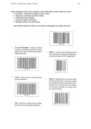 FATEC – Faculdade de Teologia e Ciências 101
Cada simbologia trata como os dados serão codificados e esse tratamento inclui:
• Precisão – tratamento simples ou dois a dois.
• Regras de caracteres de Start e Stop.
• Verificação de paridades.
• Calculo de digito verificador.
• Relação gráfica entre elementos.
Essa diferenciação dá origem às principais simbologias de código de barras:
 