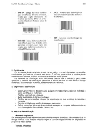 FATEC – Faculdade de Teologia e Ciências 102
2. Codificação
É a apresentação de cada item através de um código, com as informações necessárias
e suficientes, por meio de números e/ou letras. É utilizada para facilitar a localização de
materiais armazenados, quando a quantidade de itens é muito grande.
Os sistemas de codificação mais comumente usados são: o alfabético (procurando
aprimorar o sistema de codificação, passou-se a adotar de uma ou mais letras o código
numérico), alfanumérico e numérico, também chamado “decimal”.
a) Objetivos da codificação
• Desenvolver métodos de codificação que por um modo simples, racional, metódico e
claro, identifique os materiais;
• Facilitar o controle de estoques;
• Evitar duplicidade de itens em estoque;
• Facilitar as comunicações internas da organização no que se refere à materiais e
compras;
• Permitir atividades de gestão de estoques e compras;
• Definir instruções, técnicas de controle de estoques e compras, indispensáveis ao
bom desempenho das unidades da empresa.
b) Métodos de codificação
- Número Seqüencial
É o método pelo qual se distribui seqüencialmente números arábicos a casa material que se
deseja codificar. Este método embora simples é utilizado especialmente em empresas de
pequeno e médio portes.
- Método Alfabético
 