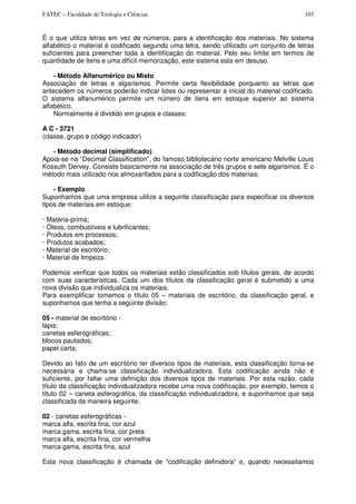 FATEC – Faculdade de Teologia e Ciências 103
É o que utiliza letras em vez de números, para a identificação dos materiais. No sistema
alfabético o material é codificado segundo uma letra, sendo utilizado um conjunto de letras
suficientes para preencher toda a identificação do material. Pelo seu limite em termos de
quantidade de itens e uma difícil memorização, este sistema esta em desuso.
- Método Alfanumérico ou Misto
Associação de letras e algarismos. Permite certa flexibilidade porquanto as letras que
antecedem os números poderão indicar lotes ou representar a inicial do material codificado.
O sistema alfanumérico permite um número de itens em estoque superior ao sistema
alfabético.
Normalmente é dividido em grupos e classes:
A C - 3721
(classe, grupo e código indicador)
- Método decimal (simplificado)
Apoia-se na “Decimal Classification”, do famoso bibliotecário norte americano Melville Louis
Kossuth Dervey. Consiste basicamente na associação de três grupos e sete algarismos. É o
método mais utilizado nos almoxarifados para a codificação dos materiais.
- Exemplo
Suponhamos que uma empresa utilize a seguinte classificação para especificar os diversos
tipos de materiais em estoque:
· Matéria-prima;
· Óleos, combustíveis e lubrificantes;
· Produtos em processos;
· Produtos acabados;
· Material de escritório;
· Material de limpeza.
Podemos verificar que todos os materiais estão classificados sob títulos gerais, de acordo
com suas características. Cada um dos títulos da classificação geral é submetido a uma
nova divisão que individualiza os materiais.
Para exemplificar tomemos o título 05 – materiais de escritório, da classificação geral, e
suponhamos que tenha a seguinte divisão:
05 - material de escritório -
lápis;
canetas esferográficas;
blocos pautados;
papel carta;
Devido ao fato de um escritório ter diversos tipos de materiais, esta classificação torna-se
necessária e chama-se classificação individualizadora. Esta codificação ainda não é
suficiente, por faltar uma definição dos diversos tipos de materiais. Por esta razão, cada
título da classificação individualizadora recebe uma nova codificação, por exemplo, temos o
título 02 – caneta esferográfica, da classificação individualizadora, e suponhamos que seja
classificada da maneira seguinte:
02 - canetas esferográficas -
marca alfa, escrita fina, cor azul
marca gama, escrita fina, cor preta
marca alfa, escrita fina, cor vermelha
marca gama, escrita fina, azul
Esta nova classificação é chamada de “codificação definidora” e, quando necessitamos
 