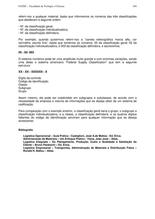 FATEC – Faculdade de Teologia e Ciências 104
referir-nos a qualquer material, basta que informemos os números das três classificações
que obedecem à seguinte ordem:
· Nº. da classificação geral;
· Nº. da classificação individualizadora;
· Nº. da classificação definidora.
Por exemplo, quando quisermos referir-nos a “caneta esferográfica marca alfa, cor
vermelha, escrita fina”, basta que tomemos os números: 05 da classificação geral; 02 da
classificação individualizadora; e 003 da classificação definidora, e escrevemos:
05 - 02- 003
O sistema numérico pode ter uma amplitude muito grande e com enormes variações, sendo
uma delas o sistema americano “Federal Supply Classification” que tem a seguinte
estrutura:
XX - XX - XXXXXX - X
Dígito de controle
Código de identificação
Classe
Subgrupo
Grupo
Assim mesmo, ele pode ser subdividido em subgrupos e subclasses, de acordo com a
necessidade da empresa e volume de informações que se deseja obter de um sistema de
codificação.
Para comparação com o exemplo anterior, a classificação geral seria o grupo, o subgrupo a
classificação individualizadora, e a classe, a classificação definidora, e os quatros dígitos
faltantes do código de identificação serviriam para qualquer informação que se deseja
acrescentar.
Bibliografia
Logística Operacional – Guia Prático - Castiglioni, José A.de Mattos - Ed. Érica.
Administração de Materiais – Um Enfoque Prático - Viana, João José – Atlas.
Logística Integrada – Do Planejamento, Produção, Custo e Qualidade à Satisfação do
Cliente – Bruno Paoleschi – Ed. Erica.
Logística Empresarial – Transportes, Administração de Materiais e Distribuição Física –
Ronald H. Ballou – Atlas.
 