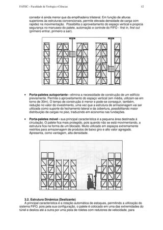FATEC – Faculdade de Teologia e Ciências 12
corredor é ainda menor que da empilhadeira trilateral. Em função de alturas
superiores às estruturas convencionais, permite elevada densidade de carga com
rapidez na movimentação. Possibilita o aproveitamento do espaço vertical e propicia
segurança no manuseio do palete, automação e controle do FIFO - first in, first out
(primeiro entrar, primeiro a sair).
• Porta-paletes autoportante - elimina a necessidade de construção de um edifício
previamente. Permite o aproveitamento do espaço vertical (em média, utilizam-se em
torno de 30m). O tempo de construção é menor e pode-se conseguir, também,
redução no valor do investimento, uma vez que a estrutura de armazenagem vai ser
utilizada como suporte do fechamento lateral e da cobertura, possibilitando maior
distribuição de cargas no piso, traduzindo em economia nas fundações.
• Porta-paletes móvel - sua principal característica é a pequena área destinada à
circulação. O palete fica mais protegido, pois quando não se está movimentando, a
estrutura fica na forma de um blocado. Muito utilizado em espaços extremamente
restritos para armazenagem de produtos de baixo giro e alto valor agregado.
Apresenta, como vantagem, alta densidade.
3.2. Estrutura Dinâmica (Deslizante)
A principal característica é a rotação automática de estoques, permitindo a utilização do
sistema FIFO, pois pela sua configuração, o palete é colocado em uma das extremidades do
túnel e desliza até a outra por uma pista de roletes com redutores de velocidade, para
 