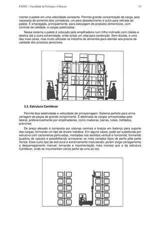 FATEC – Faculdade de Teologia e Ciências 13
manter o palete em uma velocidade constante. Permite grande concentração de carga, pois
necessita de somente dois corredores, um para abastecimento e outro para retirada do
palete. É empregada, principalmente, para estocagem de produtos alimentícios, com
controle de validade, e cargas paletizadas.
Nesse sistema o palete é colocado pela empilhadeira num trilho inclinado com roletes e
desliza até a outra extremidade, onde existe um stop para contenção. Sem dúvida, é uma
das mais caras, mas muito utilizada na indústria de alimentos para atender aos prazos de
validade dos produtos perecíveis.
3.3. Estrutura Cantiléver
Permite boa seletividade e velocidade de armazenagem. Sistema perfeito para arma-
zenagem de peças de grande comprimento. É destinada às cargas armazenadas pela
lateral, preferencialmente por empilhadeiras, como madeiras, barras, tubos, trefilados,
pranchas.
De preço elevado é composta por colunas centrais e braços em balanço para suporte
das cargas, formando um tipo de árvore metálica. Em alguns casos, pode ser substituída por
estrutura com cantoneiras perfuradas, montadas nos sentidos vertical e horizontal, formando
quadros de casulos e possibilitando armazenar os mais variados tipos de perfis pela parte
frontal. Esse outro tipo de estrutura é extremamente mais barato, porém exige carregamento
e descarregamento manual, tornando a movimentação mais morosa que a da estrutura
Cantiléver, onde se movimentam vários perfis de uma só vez.
 