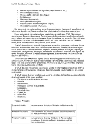 FATEC – Faculdade de Teologia e Ciências 17
• Recursos patrimoniais (arranjo físico, equipamentos, etc.);
• Pessoal especializado;
• Recuperação e controle de estoque;
• Embalagens;
• Manuseio de materiais;
• Montagem/desmontagem;
• Fracionamento e consolidação de cargas;
• Recursos financeiros e humanos.
Um sistema de gerenciamento de armazéns customizados visa garantir a qualidade e a
velocidade das informações racionalizando e otimizando a logística de armazenagem.
Esses sistemas de gerenciamento de depósitos e armazéns ou WMS (Warehouse
Management Systems, Sistemas de Gereciamento de Armazéns) como são chamados são
responsáveis pelo gerenciamento da operação do dia-a-dia de um armazém. Sua utilização
está restrita a decisões totalmente operacionais, tais como: definição de rotas de coleta,
definição de endereçamento dos produtos, entre outras.
O WMS é um sistema de gestão integrada de armazéns, que operacionaliza de forma
otimizada as atividades e seu fluxo de informações dentro do processo de armazenagem.
Essas atividades incluem recebimento, inspeção, endereçamento, estocagem, separação,
embalagem, carregamento, expedição, emissão de documentos, inventário, que agindo de
forma integrada, atendem às necessidades logísticas, evitando falhas e maximizando os
recursos da empresa.
Um sistema de WMS busca agilizar o fluxo de informações em uma instalação de
armazenagem, melhorando sua operacionalidade e promovendo a otimização do processo.
Isso é feito pelo gerenciamento eficiente de informação e recursos, permitindo à empresa
tirar o máximo proveito dessa atividade.
O WMS deve se integrar aos sistemas de gestão de informações corporativos (ERP) e
desta maneira contribuir para a integração da sistematização e automação dos processos
na empresa.
O WMS possui diversas funções para apoiar a estratégia de logistica operacional direta
de uma empresa, entre essas funções:
• Planejamento e alocação de recursos.
• Portaria.
• Recebimento.
• Inspeção e controle de qualidade.
• Estocagem.
• Transferências.
• Expedição.
• Inventários.
• Relatórios.
Tipos de Armazém
Armazém Primário Armazenamento de Unimov (Unidades de Movimentação)
Armazém Secundário Armazenamento de Unicom (Unidades de Comercialização)
ou módulo mínimo de vendas.
Armazém Terciário Armazenamento de Uniap (Unidades de Apresentação),
embalagens de apresentação com as quais os usuários
tem contato direto.
 