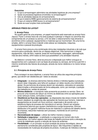 FATEC – Faculdade de Teologia e Ciências 18
Exercícios
1. O que a armazenagem administra nas atividades logisticas de uma empresa?
2. Quais os processos logísticos envolvidos na armazenagem?
3. Cite as atividades básicas do armazenamento.
4. O que é sistema WMS (gerenciamento do sistema de armazenamento)?
5. O que um sistema WMS busca no armazenamento?
6. Quais as suas funções mais conhecidas?
ARRANJO FÍSICO OU LAYOUT
5. Arranjo Físico
No quadro geral de uma empresa, um papel importante está reservado ao arranjo físico
(layout). Fazer o arranjo físico de uma área qualquer é planejar e integrar os caminhos dos
componentes de um produto ou serviço, a fim de obter o relacionamento mais eficiente e
econômico entre o pessoal, equipamentos e materiais que se movimentam. De uma forma
simples, definir o arranjo físico é decidir onde colocar as instalações, máquinas,
equipamentos e pessoal da produção.
O arranjo físico procura uma combinação ótima das instalações industriais e de tudo que
concorre para a produção, dentro de um espaço disponível. Visa harmonizar e integrar
equipamento, mão-de-obra, material, áreas de movimentação, estocagem, administração,
mão-de-obra indireta, enfim todos os itens que possibilitam uma atividade industrial.
Ao elaborar o arranjo físico, deve-se procurar a disposição que melhor conjugue os
equipamentos com o pessoal e com as fases do processo ou serviços, de forma a permitir o
máximo rendimento dos fatores de produção, através da menor distância e no menor tempo
possível.
5.1. Princípios do Arranjo Físico
Para conseguir os seus objetivos, o arranjo físico se utiliza dos seguintes princípios
gerais, que devem ser obedecidos por todos os estudos:
• Integração - os diversos elementos (fatores diretos e indiretos ligados à produção)
devem estar integrados, pois falha em qualquer um deles resulta uma ineficiência
global. Os pormenores da empresa devem ser estudados, colocados em posições
determinadas e dimensionados de forma adequada, como, por exemplo, a posição
dos bebedouros, saídas do pessoal.
• Mínima distância - o transporte nada acrescenta ao produto ou serviço. Deve -se
procurar uma maneira de reduzir ao mínimo as distâncias entre as operações para
evitar esforços inúteis, confusões e custos.
• Obediência ao fluxo das operações - as disposições das áreas e locais de trabalho
devem obedecer ás exigências das operações de maneira que homens, materiais e
equipamentos se movem em fluxo contínuo, organizado e de acordo com a
seqüência lógica do processo de manufatura ou serviço. Devem ser evitados
cruzamentos retornos que causam interferência e conge tionamentos. Eliminar
obstáculos a fim garantir melhores fluxos de materiais e s qüência de trabalho dentro
da empresa, reduzindo materiais sem processo, mantendo-os em contínuo
movimento.
• Racionalização de espaço – utilizar da melhor maneira o espaço.
• Satisfação e segurança - a satisfação e a segurança do homem são muito
importantes. Um melhor aspecto das áreas de trabalho promove tanto a elevação da
moral do trabalhador quanto a redução de riscos de acidentes.
• Flexibilidade – é um principio na atual condição de avanço tecnológico, deve ser
atentamente considerado pelo projetista de layout. São frequentes e rápidas as
necessidades de mudanças de projetos do produto, mudanças de métodos e sitemas
 