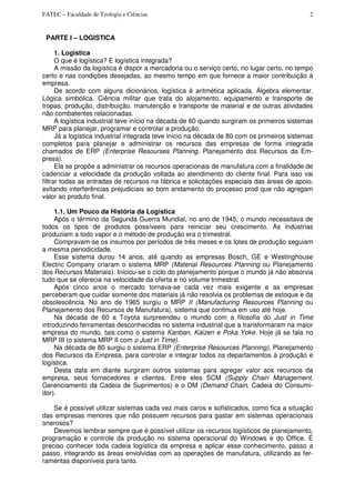 FATEC – Faculdade de Teologia e Ciências 2
PARTE I – LOGISTICA
1. Logistica
O que é logística? E logística integrada?
A missão da logística é dispor a mercadoria ou o serviço certo, no lugar certo, no tempo
certo e nas condições desejadas, ao mesmo tempo em que fornece a maior contribuição à
empresa.
De acordo com alguns dicionários, logística é aritmética aplicada. Álgebra elementar.
Lógica simbólica. Ciência militar que trata do alojamento, equipamento e transporte de
tropas, produção, distribuição, manutenção e transporte de material e de outras atividades
não combatentes relacionadas.
A logística industrial teve início na década de 60 quando surgiram os primeiros sistemas
MRP para planejar, programar e controlar a produção.
Já a logística industrial integrada teve início na década de 80 com os primeiros sistemas
completos para planejar e administrar os recursos das empresas de forma integrada
chamados de ERP (Enterprise Resourses Planning, Planejamento dos Recursos da Em-
presa).
Ela se propõe a administrar os recursos operacionais de manufatura com a finalidade de
cadenciar a velocidade da produção voltada ao atendimento do cliente final. Para isso vai
filtrar todas as entradas de recursos na fábrica e solicitações especiais das áreas de apoio,
evitando interferências prejudiciais ao bom andamento do processo prod que não agregam
valor ao produto final.
1.1. Um Pouco da História da Logística
Após o término da Segunda Guerra Mundial, no ano de 1945, o mundo necessitava de
todos os tipos de produtos possíveeis para reiniciar seu crescimento. As indústrias
produziam a todo vapor e o método de produção era o trimestral.
Compravam-se os insumos por períodos de três meses e os lotes de produção seguiam
a mesma periodicidade.
Esse sistema durou 14 anos, até quando as empresas Bosch, GE e Westinghouse
Electric Company criaram o sistema MRP (Material Resources PIanning ou Planejamento
dos Recursos Materiais). Iniciou-se o ciclo do planejamento porque o mundo já não absorvia
tudo que se oferecia na velocidade da oferta e no volume trimestral.
Após cinco anos o mercado tornava-se cada vez mais exigente e as empresas
perceberam que cuidar somente dos materiais já não resolvia os problemas de estoque e da
obsolescência. No ano de 1965 surgiu o MRP II (Manufacturing Resources Planning ou
Planejamento dos Recursos de Manufatura), sistema que continua em uso até hoje.
Na década de 60 a Toyota surpreendeu o mundo com a filosofia do Just in Time
introduzindo ferramentas desconhecidas no sistema industrial que a transformaram na maior
empresa do mundo, tais como o sistema Kanban, Kaizen e Poka Yoke. Hoje já se fala no
MRP III (o sistema MRP II com o Just in Time).
Na década de 80 surgiu o sistema ERP (Enterprise Resources Planning), Planejamento
dos Recursos da Empresa, para controlar e integrar todos os departamentos à produção e
logística.
Desta data em diante surgiram outros sistemas para agregar valor aos recursos da
empresa, seus fornecedores e clientes. Entre eles SCM (Supply Chain Management,
Gerenciamento da Cadeia de Suprimentos) e o DM (Demand Chain, Cadeia do Consumi-
dor).
Se é possível utilizar sistemas cada vez mais caros e sofisticados, como fica a situação
das empresas menores que não possuem recursos para gastar em sistemas operacionais
onerosos?
Devemos lembrar sempre que é possível utilizar os recursos logísticos de planejamento,
programação e controle da produção no sistema operacional do Windows e do Office. É
preciso conhecer toda cadeia logística da empresa e aplicar esse conhecimento, passo a
passo, integrando as áreas envolvidas com as operações de manufatura, utilizando as fer-
ramentas disponíveis para tanto.
 
