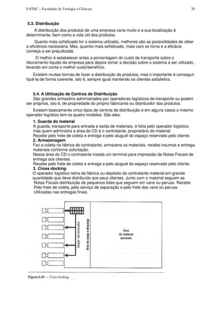 FATEC – Faculdade de Teologia e Ciências 20
5.3. Distribuição
A distribuição dos produtos de uma empresa varia muito e a sua localização é
determinante, bem como a vida útil dos produtos.
Quanto mais sofisticado for o sistema utilizado, melhores são as possivilidades de obter
a eficiência necessária. Mas, quamto mais sofisticado, mais caro se torna e a eficácia
começa a ser prejudicada.
O melhor é estabelecer antes a porcentagem do custo de transporte sobre o
faturamento líquido da empresa para depois tomar a decisão sobre o sistema a ser utilizado,
levando em conta o melhor custo/benefício.
Existem muitas formas de fazer a distribuição de produtos, mas o importante é conseguir
fazê-la de forma coerente, isto é, sempre igual mantendo os clientes satisfeitos.
5.4. A Utilização de Centros de Distribuição
São grandes armazéns administrados por operadores logísticos de transporte ou podem
ser próprios, isto é, de propriedade do próprio fabricante ou distribuidor dos produtos.
Existem basicamente cinco tipos de centros de distribuição e em alguns casos o mesmo
operador logístico tem os quatro modelos. São eles:
1. Guarda do material
A guarda, transporte para entrada e saída de materiais, é feita pelo operador logístico,
mas quem administra a área do CD é o contratante, proprietário do material.
Recebe pelo frete de coleta e entrega e pelo aluguel do espaço reservado pelo cliente.
2. Armazenagem
Faz a coleta na fábrica do contratante, armazena os materiais, recebe insumos e entrega
materiais conforme solicitação.
Nessa área do CD o contratante instala um terminal para impressão de Notas Fiscais de
entrega aos clientes.
Recebe pelo frete de coleta e entrega e pelo aluguel do espaço reservado pelo cliente.
3. Cross docking
O operador logístico retira da fábrica ou depósito do contratante material em grande
quantidade que deve distribuído aos seus clientes. Junto com o material seguem as
Notas Fiscais distribuição de pequenos lotes que seguem em vans ou peruas. Recebe
Pelo frete de coleta, pelo serviço de separação e pelo frete das vans ou peruas
Utilizadas nas entregas finais.
 