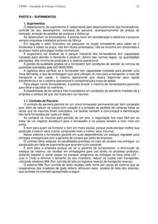 FATEC – Faculdade de Teologia e Ciências 22
PARTE II – SUPRIMENTOS
1. Suprimentos
O departamento de suprimentos é responsável pelo desenvolvimento dos fornecedores,
controle do seu desempenho, contratos de parceria, acompanhamento de preços de
mercado, emissão de pedidos de compras e follow-up.
Ao desenvolver os fornecedores, é preciso levar em consideração a distância e procurar
sempre empresas instaladas próximo da fábrica.
Em seguida o setor financeiro vai pesquisar no órgão competente para saber se o
fornecedor é sólido na praça, não tem títulos protestados, não se encontra em concordata e
se possui lastro para pagar multas contratuais.
A engenharia vai analisar se o parque industrial dos fornecedores tem capacidade
instalada para atender à demanda e produzir, dentro das normas legais, as quantidades
planejadas, lote mínimo de produção e a reserva operacional.
A gestão da qualidade analisa se o fornecedor tem condições de atender às normas de
qualidade solicitadas pela ISO 9000/2000.
A logística deve verificar se o fornecedor tem capacidade instalada para atender uma
nova demanda, o tipo de embalagem que será utilizado no manuseio e transporte, o meio de
transporte a ser usado, a reserva operacional que estará disponível para rápida
transferência e se o sistema operacional é compatível para troca de dados.
Para eleger novos fornecedores, é preciso buscar o máximo de fornecedores possíveis
para filtrar e escolher os melhores.
A possibilidade de ter sempre três fonecedores em condições de atendime imediato dá à
empresa a certeza de que não ficará sem os insumos.
1.1. Contrato de Parceria
O contrato de parceria permite ter um único fornecedor permanente por item comprado
que, além de reduzir os custos com cotação e a emissão de pedidos de compras todas as
vezes que os insumos forem solicitados, vai facilitar também a comunicaçã a identificação
dos itens fornecidos por cada um deles.
Ao comprar os insumos pelo período de um ano, a negociação fica mais fácil por se
tratar de um negócio duradouro para o fornecedor e os preços tendem a ficar mais em
conta.
É bom para quem vai fornecer o item em maior escala, porque pode planejar melhor sua
produção e reduzir seus custos, comprando mais e melhor seus insumos.
Nesse sistema o fornecedor garante em suas dependências um estoque regulador para
entregas emergenciais com a garantia de compra por parte da empresa.
O contrato deve estipular as penalidades previstas no caso de atrasos nas entregas ou
paralisação por falta de suprimento que acarrete lucro cessante.
É bom para a empresa porque vai ter a garantia de fornecimento, a diminuição do
estoque de reserva, vai receber em embalagene para uso direto no processo produtivo,
evitando separar e contar peças no estoque, programar as entregas na hora certa (JIT –
Just in Time) e diminuir o tamanho do seu inventário, reduzir os custos com transportes,
utilizando osistema Milk Run (corrida do leite ou logistica reversa de transporte reversa).
O sistema Milk Run (corrida do leite) recebeu este nome por causa do sistema que as
cooperativas dos criadores de gado leiteiro utilizavam para acoleta do leite dos sitiantes,
que consiste no exemplo apresentado a seguir:
 