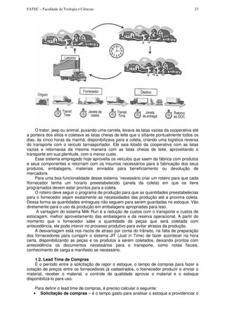 FATEC – Faculdade de Teologia e Ciências 23
O trator, jeep ou animal, puxando uma carreta, levava as latas vazias da cooperativa até
a porteira dos sitios e coletava as latas cheias de leite que o sitiante pontualmente todos os
dias, às cinco horas da manhã, disponibilizava para a coleta, criando uma logistica reversa
do transporte com o veículo tarnasportador. Ele saia lotado da cooperativa com as latas
vazias e retornavaa da mesma maneira com as latas cheias de leite, aproveitando o
transporte em sua plenitude, com o menor custo.
Esse sistema empregado hoje aproveita os veiculos que saem da fábrica com produtos
e seus componentes e retornam com os insumos necessários para a fabricação dos seus
produtos, embalagens, materiais enviados para beneficiamento ou devolução de
mercadoris.
Para uma boa funcionalidade desse sistema ´necessário criar um roteiro para que cada
ffornecedor tenha um horario preestabelecido (janela da coleta) em que os itens
programados devem estar prontos para a coleta.
O roteiro deve seguir o programa de produção para que as quantidades preestabelecias
para o fornecedor sejam exatamente as necessidades das produção até a proxima coleta.
Dessa forma as quantidades entregues não seguem para serem guardadas no estoque. Vão
diretamente para o uso da produção em embalagens apropriadas para isso.
A vantagem do sistema Milk Run é a redução de custos com o transporte e custos de
estocagem, melhor aproveitamento das embalagens e da reserva operacional. A partir do
momento que o fornecedor sabe a quantidade de peças que será coletada com
antecedência, ele pode intervir no processo produtivo para evitar atrasos da produção.
A desvantagem está nos riscos de atraso por conta do trânsito, na falta de preparação
dos fornecedores para cumpprir o sistema JIT (Just in Time) de fazer acontecer na hora
certa, disponibilizando as peças e os produtos a serem coletados, deixando prontos com
antecedência os documentos necessários para o transporte, como notas fiscais,
conhecimento de carga e manifesto se necessário.
1.2. Lead Time de Compras
É o período entre a solicitação de repor o estoque, o tempo de compras para fazer a
cotação de preços entre os fornecedores já cadastrados, o foenecedor produzir e enviar o
material, receber o material, o controle de qualidade aprovar o material e o estoque
disponibilizá-lo para uso.
Para definir o lead time de compras, é preciso calcular o seguinte:
• Solicitação de compras – é o tempo gasto para analisar o estoque e providenciar o
 