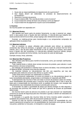 FATEC – Faculdade de Teologia e Ciências 25
Exercicios
1. Quais são as responsabilidades do departamento de suprimentos?
2. Que etapas devem ser elaboradas no processo de desenvolvimento de
fornecedores?
3. Descreva o contrato de parceria.
4. O que é sistema Milk Run (corrida do leite) e como funciona?
5. O que é lead time (tempo de fazer) de compras e como se elabora?
6. O que é lead time de pagamento e qual a sua funcionalidade?
2. Insumos
Os insumos podem ser separados em:
2.1. Materiais Diretos
São aqueles que fazem parte do produto fisicamente, ou seja, é possível ver, pegar,
sentir e seus pesos bruto e líquido são bem definidos. A mão-de-obra que trabalha com
esses produtos denomina-se direta, porque agrega valor diretamente ao produto.
Exemplo: as matérias-primas para transformação e os componentes comprados de
aplicação direta no produto final.
2.2. Materiais Indiretos
São os produtos ou peças utilizadas pela produção para efetuar as operações
constantes das folhas de processo, e agregam valor ao custo do produto final de forma
indireta, isto é, não dá para saber fisicamente se ele foi utilizado no produto, seus pesos
bruto e líquido não são constantes e a mão-de-obra utilizada chama-se indireta, porque
agrega valor ao produto de forma indireta, mas faz parte do custo de fabricação.
Exemplo: brocas, limas, solventes.
2.3. Materiais Não-Produtivos
São utilizados pela fábrica para mantê-la funcionando, como, por exemplo: lubrificantes,
lâmpadas, estopa.
Todo material direto e indireto deve constar da árvore do produto, para calcular o custo
dos produtos e de seus componentes.
Os materiais não-produtivos e indiretos ficam no banco de dados, mas controla pelos Bill
Of Material (BOM), conhecido como lista de materiais.
Os materiais indiretos ou não-produtivos não têm uso específico, por isso são
comprados pela média de consumo dos últimos ou quatro meses.
Todos esses itens precisam ser cadastrados no sistema.
Os itens produtivos cadastrados na arvore do produto e os não-produtivos devem ter
suas necessidades planejadas, programadas e controladas em separado pelo BOM.
O planejamento dos insumos é feito com base na árvore de produto e plano de vendas.
Suas necessidades são previstas para o consumo anual calculado mês a mês e serve de
base para a programação de manufatura emitir os pedidos de compra, com exceção dos
não-produtivos cuja necessidade de compras é prevista pelo consumo.
O fornecedor vai saber a quantidade de peças que deverá entregar no mês seguinte e
as previsões dos próximos três meses em que terá a garantia de compra da quantidade
determinada.
Os insumos fazem parte da estrutura do produto e por isso precisam ser classificados
conforme as normas de segurança para seu manuseio e guarda, e devem ser estocados em
locais apropriados.
O manuseio e a guarda dos insumos feitos de forma incorreta podem prejudicar a
qualidade dos produtos finais, além de provocarem perdas por avarias.
Quando se trata de insumos importados é preciso lembrar da necessidade de uma
reserva operacional compatível com as possibilidades de imprevistos como greves, demora
nos portos, acidentes no manuseio, no transporte e roubo de cargas.
 