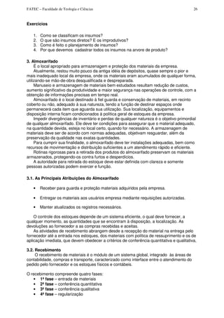 FATEC – Faculdade de Teologia e Ciências 26
Exercicios
1. Como se classificam os insumos?
2. O que são insumos diretos? E os improdutivos?
3. Como é feito o planejamento de insumos?
4. Por que devemos cadastrar todos os insumos na arvore de produto?
3. Almoxarifado
É o local apropriado para armazenagem e proteção dos materiais da empresa.
Atualmente, restou muito pouco da antiga idéia de depósitos, quase sempre o pior e
mais inadequado local da empresa, onde os materiais eram acumulados de qualquer forma,
utilizando-se mão-de-obra desqualificada e despreparada.
Manuseio e armazenagem de materiais bem estudados resultam redução de custos,
aumento significativo da produtividade e maior segurança nas operações de controle, com a
obtenção de informações precisas em tempo real.
Almoxarifado é o local destinado à fiel guarda e conservação de materiais, em recinto
coberto ou não, adequado à sua natureza, tendo a função de destinar espaços onde
permanecerá cada item que aguarda sua utilização. Sua localização, equipamentos e
disposição interna ficam condicionados à política geral de estoques da empresa.
Impedir divergências de inventário e perdas de qualquer natureza é o objetivo primordial
de qualquer almoxarifado. Ele deve ter condições para assegurar que o material adequado,
na quantidade devida, esteja no local certo, quando for necessário. A armazenagem de
materiais deve ser de acordo com normas adequadas, objetivam resguardar, além da
preservação da qualidade nas exatas quantidades.
Para cumprir sua finalidade, o almoxarifado deve ter instalações adequadas, bem como
recursos de movimentação e distribuição suficientes a um atendimento rápido e eficiente.
Rotinas rigorosas para a retirada dos produtos do almoxarifado preservam os materiais
armazenados, protegendo-os contra furtos e desperdícios.
A autoridade para retirada do estoque deve estar definida com clareza e somente
pessoas autorizadas podem exercer e função.
3.1. As Principais Atribuições do Almoxarifado
• Receber para guarda e proteção materiais adquiridos pela empresa.
• Entregar os materiais aos usuários empresa mediante requisições autorizadas.
• Manter atualizados os registros necessários.
O controle dos estoques depende de um sistema eficiente, o qual deve fornecer, a
qualquer momento, as quantidades que se encontram à disposição, a localização. As
devoluções ao fornecedor a as compras recebidas e aceitas.
As atividades de recebimento abrangem desde a recepção do material na entrega pelo
fornecedor até a entrada nos estoques, dos materiais com política de ressuprimento e os de
aplicação imediata, que devem obedecer a critérios de conferência quantitativa e qualitativa,
3.2. Recebimento
O recebimento de materiais é o módulo de um sistema global, integrado às áreas de
contabilidade, compras e transporte, caracterizado como interface entre o atendimento do
pedido pelo fornecedor e os estoques físicos e contábeis.
O recebimento compreende quatro fases:
• 1ª fase – entrada de materiais
• 2ª fase – conferência quantitativa
• 3ª fase – conferência qualitativa
• 4ª fase – regularização
 