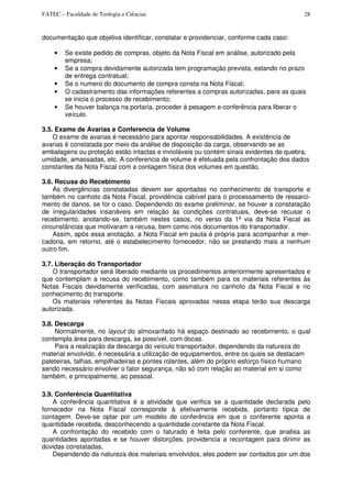 FATEC – Faculdade de Teologia e Ciências 28
documentação que objetiva identificar, constatar e providenciar, conforme cada caso:
• Se existe pedido de compras, objeto da Nota Fiscal em análise, autorizado pela
empresa;
• Se a compra devidamente autorizada tem programação prevista, estando no prazo
de entrega contratual;
• Se o numero do documento de compra consta na Nota Fiscal;
• O cadastramento das informações referentes a compras autorizadas, para as quais
se inicia o processo de recebimento;
• Se houver balança na portaria, proceder à pesagem e conferência para liberar o
veículo.
3.5. Exame de Avarias e Conferencia de Volume
O exame de avarias é necessário para apontar responsabilidades. A existência de
avarias é constatada por meio da análise de disposição da carga, observando se as
embalagens ou proteção estão intactas e invioláveis ou contém sinais evidentes de quebra,
umidade, amassadas, etc. A conferencia de volume é efetuada pela confrontação dos dados
constantes da Nota Fiscal com a contagem física dos volumes em questão.
3.6. Recusa do Recebimento
As divergências constatadas devem ser apontadas no conhecimento de transporte e
também no canhoto da Nota Fiscal, providência cabível para o processamento de ressarci-
mento de danos, se for o caso. Dependendo do exame preliminar, se houver a constatação
de irregularidades insanáveis em relação às condições contratuais, deve-se recusar o
recebimento, anotando-se, também nestes casos, no verso da 1ª via da Nota Fiscal as
circunstâncias que motivaram a recusa, bem como nos documentos do transportador.
Assim, após essa anotação, a Nota Fiscal em pauta é própria para acompanhar a mer-
cadoria, em retorno, até o estabelecimento fornecedor, não se prestando mais a nenhum
outro fim.
3.7. Liberação do Transportador
O transportador será liberado mediante os procedimentos anteriormente apresentados e
que contemplam a recusa do recebimento, como também para os materiais referentes às
Notas Fiscais devidamente verificadas, com assinatura no canhoto da Nota Fiscal e no
conhecimento do transporte.
Os materiais referentes às Notas Fiscais aprovadas nessa etapa terão sua descarga
autorizada.
3.8. Descarga
Normalmente, no layout do almoxarifado há espaço destinado ao recebimento, o qual
contempla área para descarga, se possível, com docas.
Para a realização da descarga do veículo transportador, dependendo da natureza do
material envolvido, é necessária a utilização de equipamentos, entre os quais se destacam
paleteiras, talhas, empilhadeiras e pontes rolantes, além do próprio esforço físico humano
sendo necessário envolver o fator segurança, não só com relação ao material em si como
também, e principalmente, ao pessoal.
3.9. Conferência Quantitativa
A conferência quantitativa é a atividade que verifica se a quantidade declarada pelo
fornecedor na Nota Fiscal corresponde à efetivamente recebida, portanto típica de
contagem. Deve-se optar por um modelo de conferência em que o conferente aponta a
quantidade recebida, desconhecendo a quantidade constante da Nota Fiscal.
A confrontação do recebido com o faturado é feita pelo conferente, que analisa as
quantidades apontadas e se houver distorções, providencia a recontagem para dirimir as
dúvidas constatadas.
Dependendo da natureza dos materiais envolvidos, eles podem ser contados por um dos
 