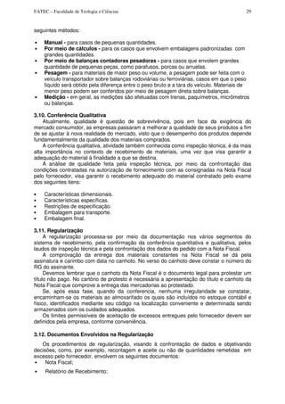 FATEC – Faculdade de Teologia e Ciências 29
seguintes métodos:
• Manual - para casos de pequenas quantidades.
• Por meio de cálculos - para os casos que envolvem embalagens padronizadas com
grandes quantidades.
• Por meio de balanças contadoras pesadoras - para casos que envolem grandes
quantidade de pequenas peças, como parafusos, porcas ou arruelas.
• Pesagem - para materiais de maior peso ou volume, a pesagem pode ser feita com o
veículo transportador sobre balanças rodoviárias ou ferroviárias, casos em que o peso
líquido será obtido pela diferença entre o peso bruto e a tara do veículo. Materiais de
menor peso podem ser conferidos por meio de pesagem direta sobre balanças.
• Medição - em geral, as medições são efetuadas com trenas, paquímetros, micrômetros
ou balanças.
3.10. Conferência Qualitativa
Atualmente, qualidade é questão de sobrevivência, pois em face da exigência do
mercado consumidor, as empresas passaram a melhorar a qualidade de seus produtos a fim
de se ajustar à nova realidade do mercado, visto que o desempenho dos produtos depende
fundamentalmente da qualidade dos materiais comprados.
A conferência qualitativa, atividade também conhecida como inspeção técnica, é da mais
alta importância no contexto de recebimento de materiais, uma vez que visa garantir a
adequação do material à finalidade a que se destina.
A análise de qualidade feita pela inspeção técnica, por meio da confrontação das
condições contratadas na autorização de fornecimento com as consignadas na Nota Fiscal
pelo fornecedor, visa garantir o recebimento adequado do material contratado pelo exame
dos seguintes itens:
• Características dimensionais.
• Características específicas.
• Restrições de especificação.
• Embalagem para transporte.
• Embalagem final.
3.11. Regularização
A regularização processa-se por meio da documentação nos vários segmentos do
sistema de recebimento, pela confirmação da conferência quantitativa e qualitativa, pelos
laudos de inspeção técnica e pela confrontação dos dados do pedido com a Nota Fiscal.
A comprovação da entrega dos materiais constantes na Nota Fiscal se dá pela
assinatura e carimbo com data no canhoto. No verso do canhoto deve constar o número do
RG do assinante.
Devemos lembrar que o canhoto da Nota Fiscal é o documento legal para protestar um
título não pago. No cartório de protesto é necessária a apresentação do título e canhoto da
Nota Fiscal que comprove a entrega das mercadorias ao protestado.
Se, após essa fase, quando da conferencia, nenhuma irregularidade se constatar,
encaminham-se os materiais ao almoxarifado os quais são incluídos no estoque contábil e
físico, identificados mediante seu código na localização conveniente e determinada sendo
armazenados com os cuidados adequados.
Os limites permissíveis de aceitação de excessos entregues pelo fornecedor devem ser
definidos pela empresa, conforme conveniência.
3.12. Documentos Envolvidos na Regularização
Os procedimentos de regularização, visando à confrontação de dados e objetivando
decisões, como, por exemplo, recontagem e aceite ou não de quantidades remetidas em
excesso pelo fornecedor, envolvem os seguintes documentos:
• Nota Fiscal;
• Relatório de Recebimento;
 