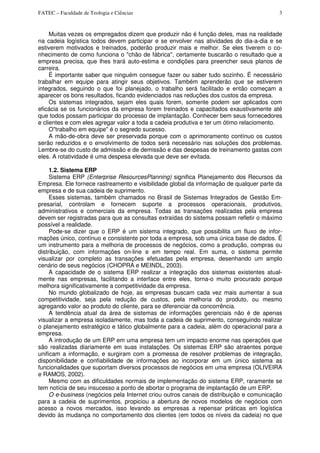 FATEC – Faculdade de Teologia e Ciências 3
Muitas vezes os empregados dizem que produzir não é função deles, mas na realidade
na cadeia logística todos devem participar e se envolver nas atividades do dia-a-dia e se
estiverem motivados e treinados, poderão produzir mais e melhor. Se eles tiverem o co-
nhecimento de como funciona o "chão de fábrica", certamente buscarão o resultado que a
empresa precisa, que lhes trará auto-estima e condições para preencher seus planos de
carreira.
É importante saber que ninguém consegue fazer ou saber tudo sozinho. É necessário
trabalhar em equipe para atingir seus objetivos. Também aprenderão que se estiverem
integrados, seguindo o que foi planejado, o trabalho será facilitado e então começam a
aparecer os bons resultados, ficando evidenciados nas reduções dos custos da empresa.
Os sistemas integrados, sejam eles quais forem, somente podem ser aplicados com
eficácia se os funcionários da empresa forem treinados e capacitados exaustivamente até
que todos possam participar do processo de implantação. Conhecer bem seus fornecedores
e clientes e com eles agregar valor a toda a cadeia produtiva e ter um ótimo relaciomento.
O"trabalho em equipe" é o segredo sucesso.
A mão-de-obra deve ser preservada porque com o aprimoramento contínuo os custos
serão reduzidos e o envolvimento de todos será necessário nas soluções dos problemas.
Lembre-se do custo de admissão e de demissão e das despesas de treinamento gastas com
eles. A rotatividade é uma despesa elevada que deve ser evitada.
1.2. Sistema ERP
Sistema ERP (Enterprise ResourcesPlanning) significa Planejamento dos Recursos da
Empresa. Ele fornece rastreamento e visibilidade global da informação de qualquer parte da
empresa e de sua cadeia de suprimento.
Esses sistemas, também chamados no Brasil de Sistemas Integrados de Gestão Em-
presarial, controlam e fornecem suporte a processos operacionais, produtivos,
administrativos e comerciais da empresa. Todas as transações realizadas pela empresa
devem ser registradas para que as consultas extraídas do sistema possam refletir o máximo
possível a realidade.
Pode-se dizer que o ERP é um sistema integrado, que possibilita um fluxo de infor-
mações único, contínuo e consistente por toda a empresa, sob uma única base de dados. É
um instrumento para a melhoria de processos de negócios, como a produção, compras ou
distribuição, com informações on-line e em tempo real. Em suma, o sistema permite
visualizar por completo as transações efetuadas pela empresa, desenhando um amplo
cenário de seus negócios (CHOPRA e MEINDL, 2003).
A capacidade de o sistema ERP realizar a integração dos sistemas existentes atual-
mente nas empresas, facilitando a interface entre eles, torna-o muito procurado porque
melhora significativamente a competitividade da empresa.
No mundo globalizado de hoje, as empresas buscam cada vez mais aumentar a sua
competitividade, seja pela redução de custos, pela melhoria do produto, ou mesmo
agregando valor ao produto do cliente, para se diferenciar da concorrência.
A tendência atual da área de sistemas de informações gerenciais não é de apenas
visualizar a empresa isoladamente, mas toda a cadeia de suprimento, conseguindo realizar
o planejamento estratégico e tático globalmente para a cadeia, além do operacional para a
empresa.
A introdução de um ERP em uma empresa tem um impacto enorme nas operações que
são realizadas diariamente em suas instalações. Os sistemas ERP são atraentes porque
unificam a informação, e surgiram com a promessa de resolver problemas de integração,
disponibilidade e confiabilidade de informações ao incorporar em um único sistema as
funcionalidades que suportam diversos processos de negócios em uma empresa (OLIVEIRA
e RAMOS, 2002).
Mesmo com as dificuldades normais de implementação do sistema ERP, raramente se
tem notícia de seu insucesso a ponto de abortar o programa de implantação de um ERP.
O e-business (negócios pela Internet criou outros canais de distribuição e comunicação
para a cadeia de suprimentos, propiciou a abertura de novos modelos de negócios com
acesso a novos mercados, isso levando as empresas a repensar práticas em logística
devido às mudança no comportamento dos clientes (em todos os níveis da cadeia) no que
 
