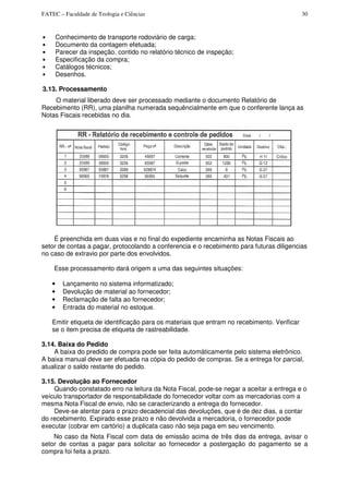 FATEC – Faculdade de Teologia e Ciências 30
• Conhecimento de transporte rodoviário de carga;
• Documento da contagem efetuada;
• Parecer da inspeção, contido no relatório técnico de inspeção;
• Especificação da compra;
• Catálogos técnicos;
• Desenhos.
3.13. Processamento
O material liberado deve ser processado mediante o documento Relatório de
Recebimento (RR), uma planilha numerada sequêncialmente em que o conferente lança as
Notas Fiscais recebidas no dia.
É preenchida em duas vias e no final do expediente encaminha as Notas Fiscais ao
setor de contas a pagar, protocolando a conferencia e o recebimento para futuras diligencias
no caso de extravio por parte dos envolvidos.
Esse processamento dará origem a uma das seguintes situações:
• Lançamento no sistema informatizado;
• Devolução de material ao fornecedor;
• Reclamação de falta ao fornecedor;
• Entrada do material no estoque.
Emitir etiqueta de identificação para os materiais que entram no recebimento. Verificar
se o item precisa de etiqueta de rastreabilidade.
3.14. Baixa do Pedido
A baixa do predido de compra pode ser feita automáticamente pelo sistema eletrônico.
A baixa manual deve ser efetuada na cópia do pedido de compras. Se a entrega for parcial,
atualizar o saldo restante do pedido.
3.15. Devolução ao Fornecedor
Quando constatado erro na leitura da Nota Fiscal, pode-se negar a aceitar a entrega e o
veículo transportador de responsabilidade do fornecedor voltar com as mercadorias com a
mesma Nota Fiscal de envio, não se caracterizando a entrega do fornecedor.
Deve-se atentar para o prazo decadencial das devoluções, que é de dez dias, a contar
do recebimento. Expirado esse prazo e não devolvida a mercadoria, o fornecedor pode
executar (cobrar em cartório) a duplicata caso não seja paga em seu vencimento.
No caso da Nota Fiscal com data de emissão acima de três dias da entrega, avisar o
setor de contas a pagar para solicitar ao fornecedor a postergação do pagamento se a
compra foi feita a prazo.
 