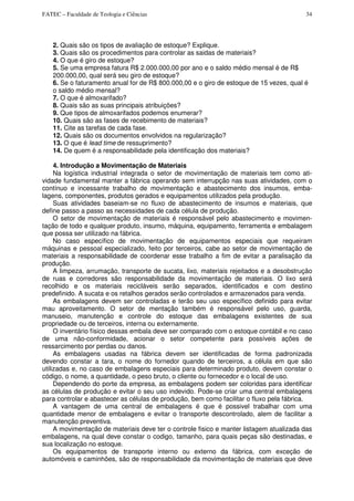 FATEC – Faculdade de Teologia e Ciências 34
2. Quais são os tipos de avaliação de estoque? Explique.
3. Quais são os procedimentos para controlar as saidas de materiais?
4. O que é giro de estoque?
5. Se uma empresa fatura R$ 2.000.000,00 por ano e o saldo médio mensal é de R$
200.000,00, qual será seu giro de estoque?
6. Se o faturamento anual for de R$ 800.000,00 e o giro de estoque de 15 vezes, qual é
o saldo médio mensal?
7. O que é almoxarifado?
8. Quais são as suas principais atribuições?
9. Que tipos de almoxarifados podemos enumerar?
10. Quais são as fases de recebimento de materiais?
11. Cite as tarefas de cada fase.
12. Quais são os documentos envolvidos na regularização?
13. O que é lead time de ressuprimento?
14. De quem é a responsabilidade pela identificação dos materiais?
4. Introdução a Movimentação de Materiais
Na logística industrial integrada o setor de movimentação de materiais tem como ati-
vidade fundamental manter a fábrica operando sem interrupção nas suas atividades, com o
contínuo e incessante trabalho de movimentação e abastecimento dos insumos, emba-
lagens, componentes, produtos gerados e equipamentos utilizados pela produção.
Suas atividades baseiam-se no fluxo de abastecimento de insumos e materiais, que
define passo a passo as necessidades de cada célula de produção.
O setor de movimentação de materiais é responsável pelo abastecimento e movimen-
tação de todo e qualquer produto, insumo, máquina, equipamento, ferramenta e embalagem
que possa ser utilizado na fábrica.
No caso específico de movimentação de equipamentos especiais que requeiram
máquinas e pessoal especializado, feito por terceiros, cabe ao setor de movimentação de
materiais a responsabilidade de coordenar esse trabalho a fim de evitar a paralisação da
produção.
A limpeza, arrumação, transporte de sucata, lixo, materiais rejeitados e a desobstrução
de ruas e corredores são responsabilidade da movimentação de materiais. O lixo será
recolhido e os materiais recicláveis serão separados, identificados e com destino
predefinido. A sucata e os retalhos gerados serão controlados e armazenados para venda.
As embalagens devem ser controladas e terão seu uso específico definido para evitar
mau aproveitamento. O setor de mentação também é responsável pelo uso, guarda,
manuseio, manutenção e controle do estoque das embalagens existentes de sua
propriedade ou de terceiros, interna ou externamente.
O inventário físico dessas embala deve ser comparado com o estoque contábil e no caso
de uma não-conformidade, acionar o setor competente para possíveis ações de
ressarcimento por perdas ou danos.
As embalagens usadas na fábrica devem ser identificadas de forma padronizada
devendo constar a tara, o nome do fornedor quando de terceiros, a célula em que são
utilizadas e, no caso de embalagens especiais para determinado produto, devem constar o
código, o nome, a quantidade, o peso bruto, o cliente ou fornecedor e o local de uso.
Dependendo do porte da empresa, as embalagens podem ser coloridas para identificar
as células de produção e evitar o seu uso indevido. Pode-se criar uma central embalagens
para controlar e abastecer as células de produção, bem como facilitar o fluxo pela fábrica.
A vantagem de uma central de embalagens é que é possivel trabalhar com uma
quantidade menor de embalagens e evitar o transporte descontrolado, alem de facilitar a
manutenção preventiva.
A movimentação de materiais deve ter o controle fisico e manter listagem atualizada das
embalagens, na qual deve constar o codigo, tamanho, para quais peças são destinadas, e
sua localização no estoque.
Os equipamentos de transporte interno ou externo da fábrica, com exceção de
automóveis e caminhões, são de responsabilidade da movimentação de materiais que deve
 