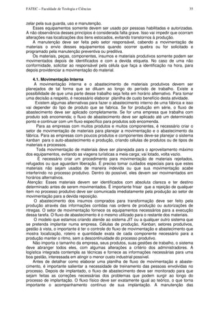 FATEC – Faculdade de Teologia e Ciências 35
zelar pela sua guarda, uso e manutenção.
Esses equipamentos somente devem ser usado por pessoas habilitadas e autorizadas.
A não observância desses princípios é considerada falta grave. Isso vai impedir que ocorram
alterações nas localizações dos itens estocados, evitando transtornos à produção.
A manutenção deve ser feita pelo setor responsável, cabendo a movimentação de
materiais o envio desses equipamentos quando ocorrer quebra ou for solicitado e
programado pela manutenção preventiva ou preditiva.
Os materiais, peças, componentes, insumos e materiais produtivos somente podem ser
movimentados depois de identificados e com a devida etiqueta. No caso de uma não
conformidade, solicitar ao responsável pela célula que faça a identificação na hora, para
depois providenciar a movimentação do material.
4.1. Movimentação Interna
A movimentação interna e o abastecimento de materiais produtivos devem ser
planejados de tal forma que se diluam ao longo do período de trabalho. Existe a
possibilidade de que uma parte desse trabalho seja feita em horário alternativo. Para tomar
uma decisão a respeito, é necessário elaborar planilha de custo benefício desta atividade.
Existem algumas alternativas para fazer o abastecimento interno de uma fábrica e isso
vai depender do tipo de produto que se fabrica. Se for produção em série, o fluxo de
abastecimento deve ser aplicado completamente. Se for uma empresa que trabalha com
produto sob encomenda; o fluxo de abastecimento deve ser aplicado até um determinado
ponto e continuar com um fluxo específico para produtos sob encomenda.
Para as empresas com muitos produtos e muitos componentes, é necessário criar o
setor de movimentação de materiais para planejar a movimentação e o abastecimento da
fábrica. Para as empresas com poucos produtos e componentes deve-se planejar o sistema
kanban para o auto-abastecimento e produção, criando células de produtos ou de tipos de
materiais e processos.
Toda movimentação de materiais deve ser planejada para o aproveitamento máximo
dos equipamentos, evitando as viagens turísticas a meia carga; vai lotado, volta vazio.
É necessário criar um procedimento para movimentação de materiais rejeitados,
refugados ou que aguardam liberação. É preciso tomar cuidados especiais para que estes
materiais não sejam usados de maneira indevida ou que sua movimentação acabe
interferindo no processo produtivo. Dentro do possível, eles devem ser movimentados em
horários alternativos.
Atenção: Esses materiais devem ser identificados com absoluta clareza e ter destino
determinado antes de serem movimentados. É importante frisar que a rejeição de qualquer
item no processo produtivo deve ser comunicada imediatamente pela produção ao setor de
movimentação para a devida reposição.
O abastecimento dos insumos comprados para transformação deve ser feito pela
produção através das informações contidas nas ordens de produção ou autorizações de
ntregas. O setor de movimentação fornece os equipamentos necessários para a execução
dessa tarefa. O fluxo de abastecimento é o mesmo utilizado para o restante dos materiais.
O modelo que estamos criando atende ao sistema JIT ou a qualquer outro sistema que
se pretenda implantar numa empresa. Células de produção, Kanban, setores produtivos,
gestão à vista, o importante é ter o controle do fluxo de movimentação e abastecimento que
mostra localização, roteiro e quantidade exata de cada componente necessário para a
produção manter o ritmo, sem a descontinuidade do processo produtivo.
Não importa o tamanho da empresa, seus produtos, suas gestões de trabalho, o sistema
deve abranger todos eles, com algumas alterações a critério dos administradores. A
logística integrada contempla as técnicas e fornece as informações necessárias para uma
boa gestão, interessada em atingir o menor custo industrial possível.
Antes de detalhar como elaborar uma planilha de fluxo de movimentação e abaste-
cimento, é importante salientar a necessidade de treinamento das pessoas envolvidas no
processo. Depois de implantado, o fluxo de abastecimento deve ser monitorado para que
sejam feitas as correções necessárias dos problemas que podem surgir ao longo do
processo de implantação. O fluxo físico deve ser exatamente igual ao teórico, o que torna
importante o acompanhamento contínuo de sua implantação. A manutenção das
 